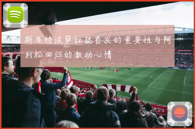 斯洛特谈萨拉赫首发的重要性与阿利松回归的激动心情