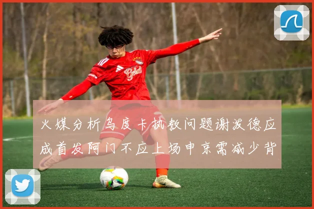 火媒分析乌度卡执教问题谢泼德应成首发阿门不应上场申京需减少背打次数