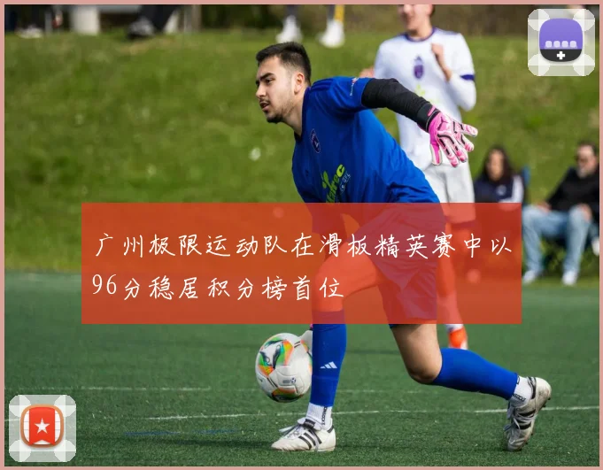 广州极限运动队在滑板精英赛中以96分稳居积分榜首位