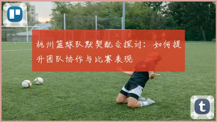 杭州篮球队默契配合探讨：如何提升团队协作与比赛表现