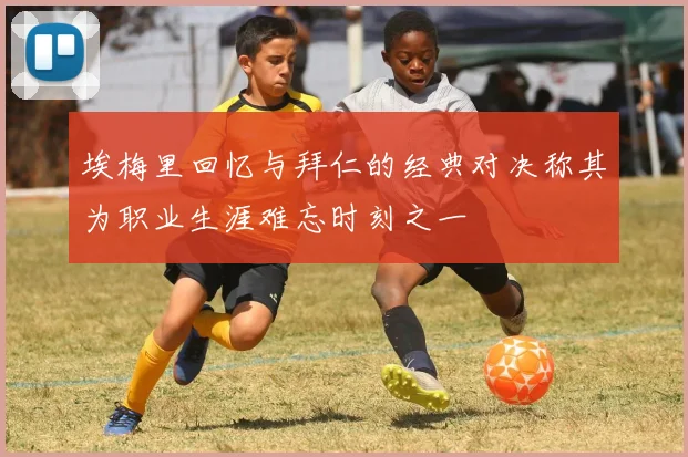 埃梅里回忆与拜仁的经典对决称其为职业生涯难忘时刻之一