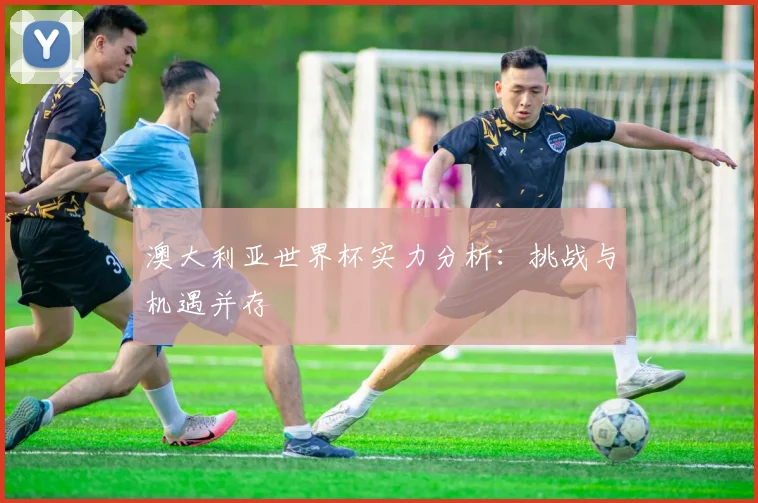 澳大利亚世界杯实力分析：挑战与机遇并存