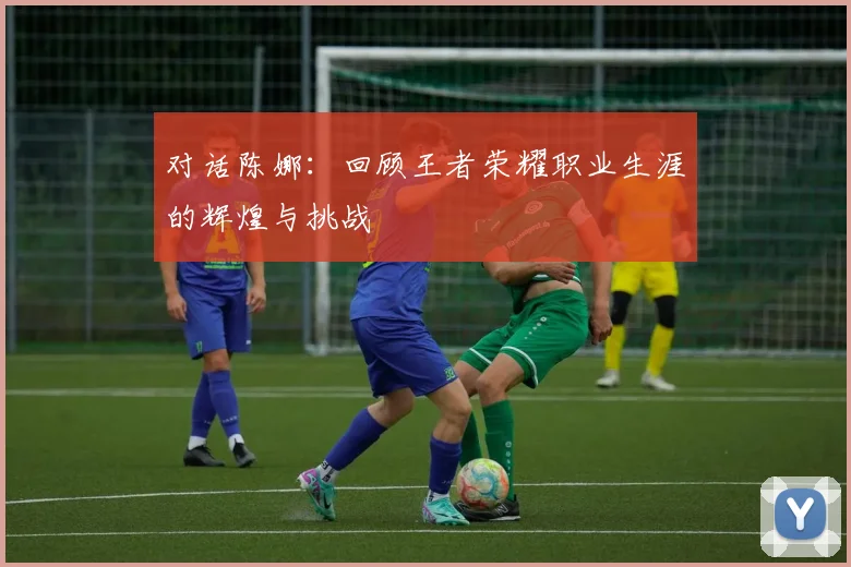 对话陈娜：回顾王者荣耀职业生涯的辉煌与挑战