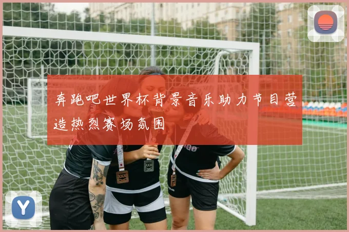 奔跑吧世界杯背景音乐助力节目营造热烈赛场氛围