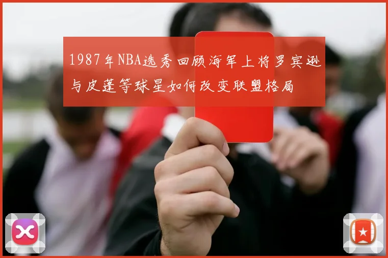 1987年NBA选秀回顾海军上将罗宾逊与皮蓬等球星如何改变联盟格局