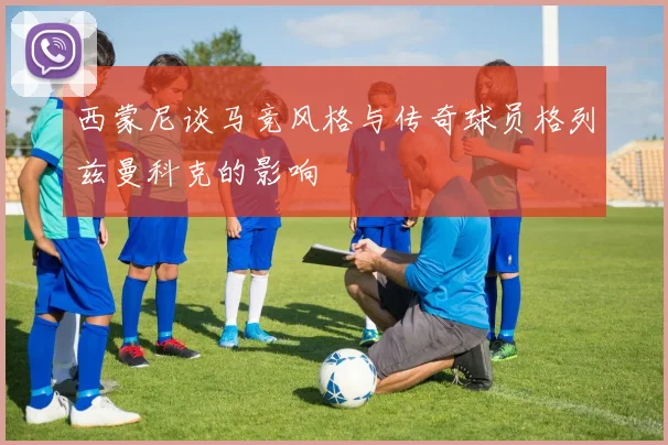 西蒙尼谈马竞风格与传奇球员格列兹曼科克的影响