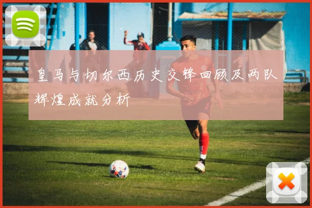 皇马与切尔西历史交锋回顾及两队辉煌成就分析