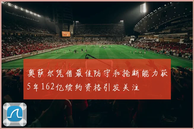 奥萨尔凭借最佳防守和抢断能力获5年162亿续约资格引发关注