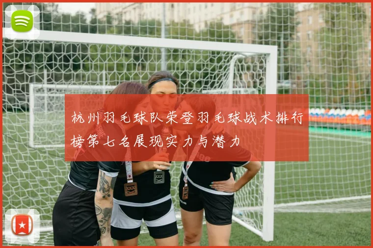 杭州羽毛球队荣登羽毛球战术排行榜第七名展现实力与潜力